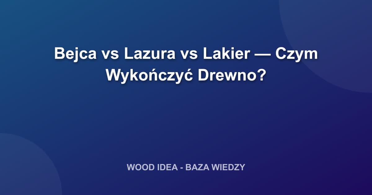 Bejca vs Lazura vs Lakier — Czym Wykończyć Drewno?